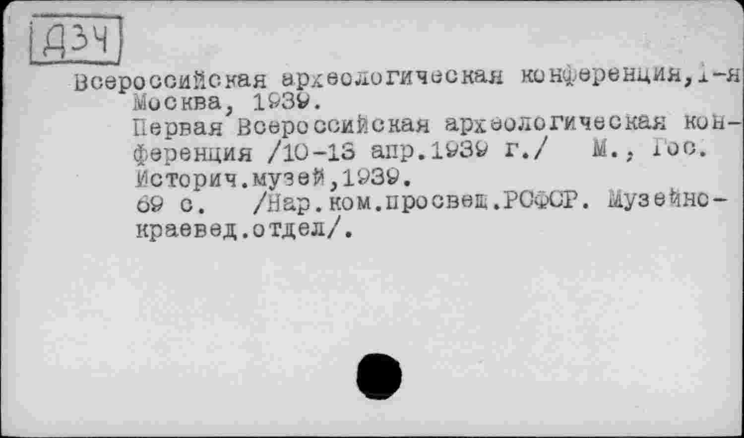 ﻿Всероссийская археологическая конференция,л-я Москва, 193V.
Первая Всероссийская археологическая конференция /10-13 апр.1939 г./ М., 1'00. Историч.музей,193Ö.
69 с. /Нар. ком.просвет.РСФСР. Музейно-краевед.отдел/.